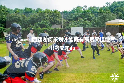 西安团建如何策划才能既有高度又接地气出彩又走心